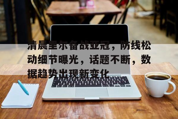 金年会h5-清晨里尔备战亚冠，防线松动细节曝光，话题不断，数据趋势出现新变化的简单介绍